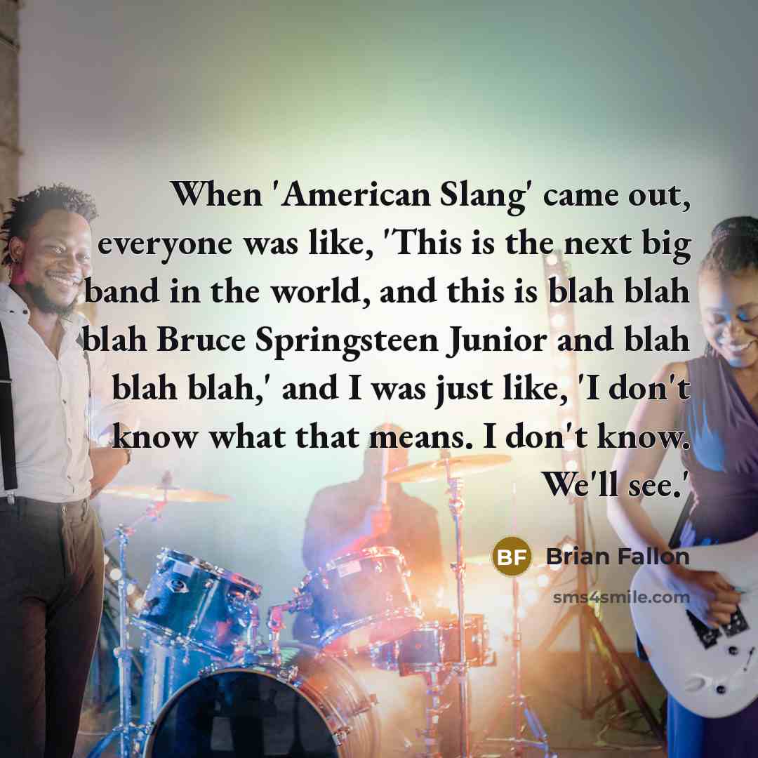 “When 'American Slang' came out, everyone was like, 'This is the next big band in the world, and this is blah blah blah Bruce Springsteen Junior and blah blah blah,' and I was just like, 'I don't know what that means. I don't know. We'll see.'” quote by Brian Fallon
