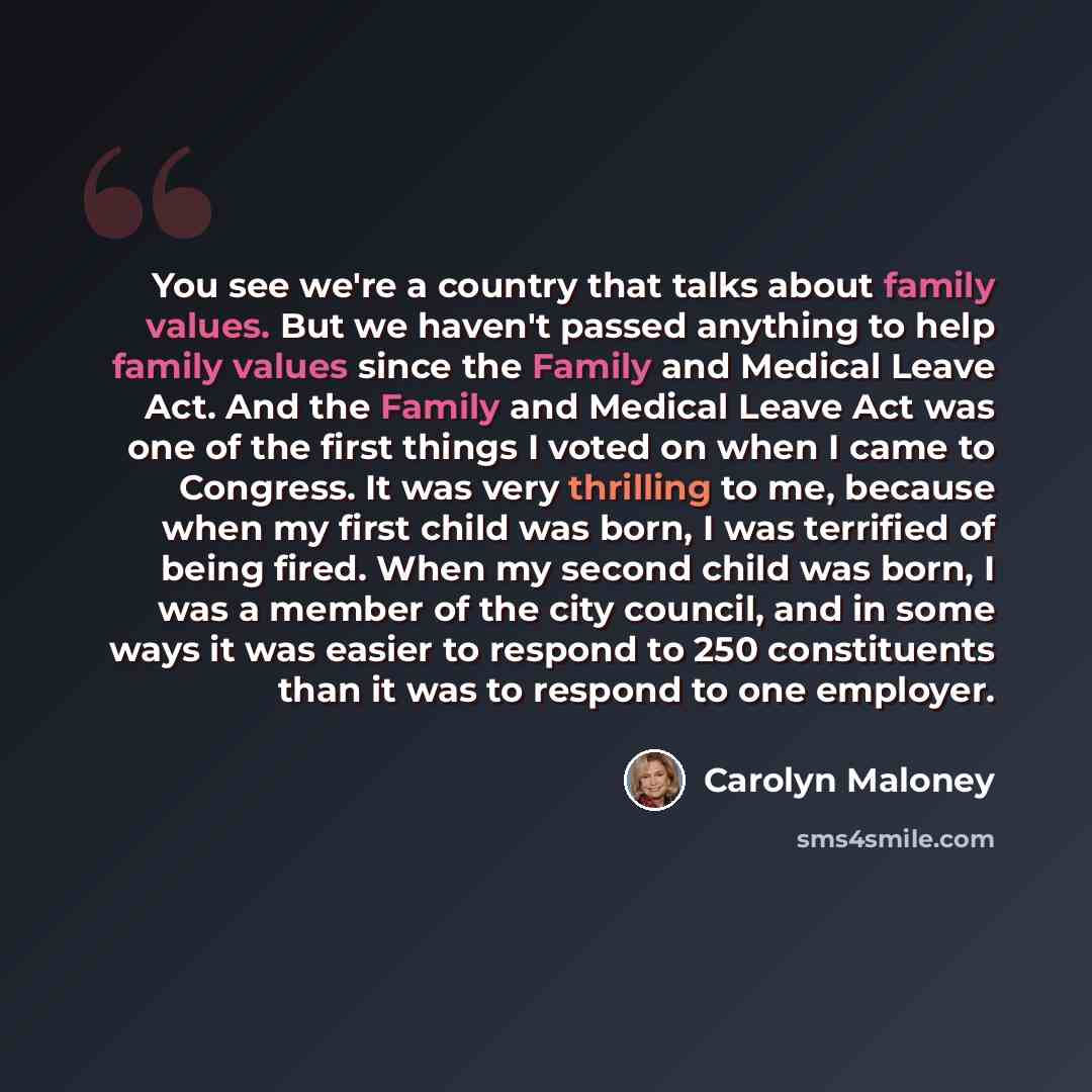 “You see we're a country that talks about family values. But we haven't passed anything to help family values since the Family and Medical Leave Act. And the Family and Medical Leave Act was one of the first things I voted on when I came to Congress. It was very thrilling to me, because when my…” quote by Carolyn Maloney