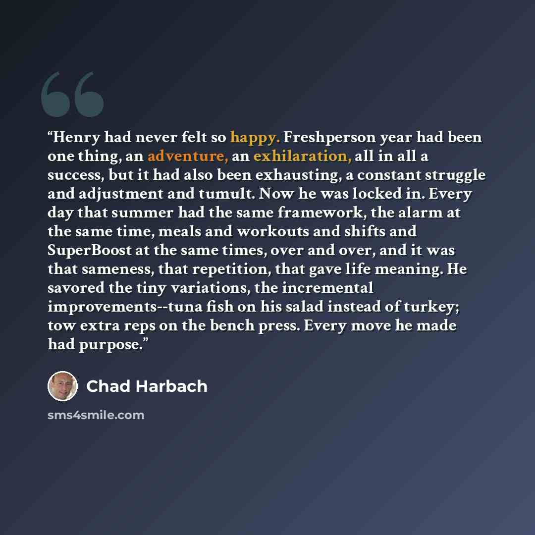 “Henry had never felt so happy. Freshperson year had been one thing, an adventure, an exhilaration, all in all a success, but it had also been exhausting, a constant struggle and adjustment and tumult. Now he was locked in. Every day that summer had the same framework, the alarm at the same time…” quote by Chad Harbach