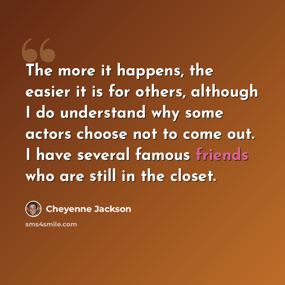 “The more it happens, the easier it is for others, although I do understand why some actors choose not to come out. I have several famous friends who are still in the closet.” quote by Cheyenne Jackson