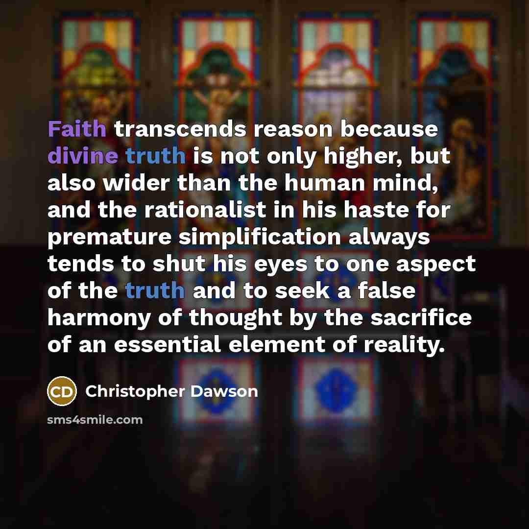 “Faith transcends reason because divine truth is not only higher, but also wider than the human mind, and the rationalist in his haste for premature simplification always tends to shut his eyes to one aspect of the truth and to seek a false harmony of thought by the sacrifice of an essential…” quote by Christopher Dawson