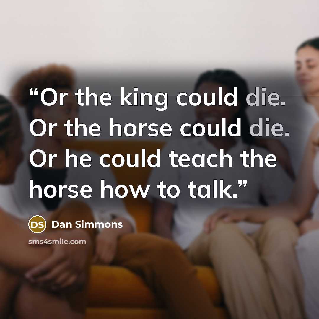 “Or the king could die. Or the horse could die. Or he could teach the horse how to talk.” quote by Dan Simmons