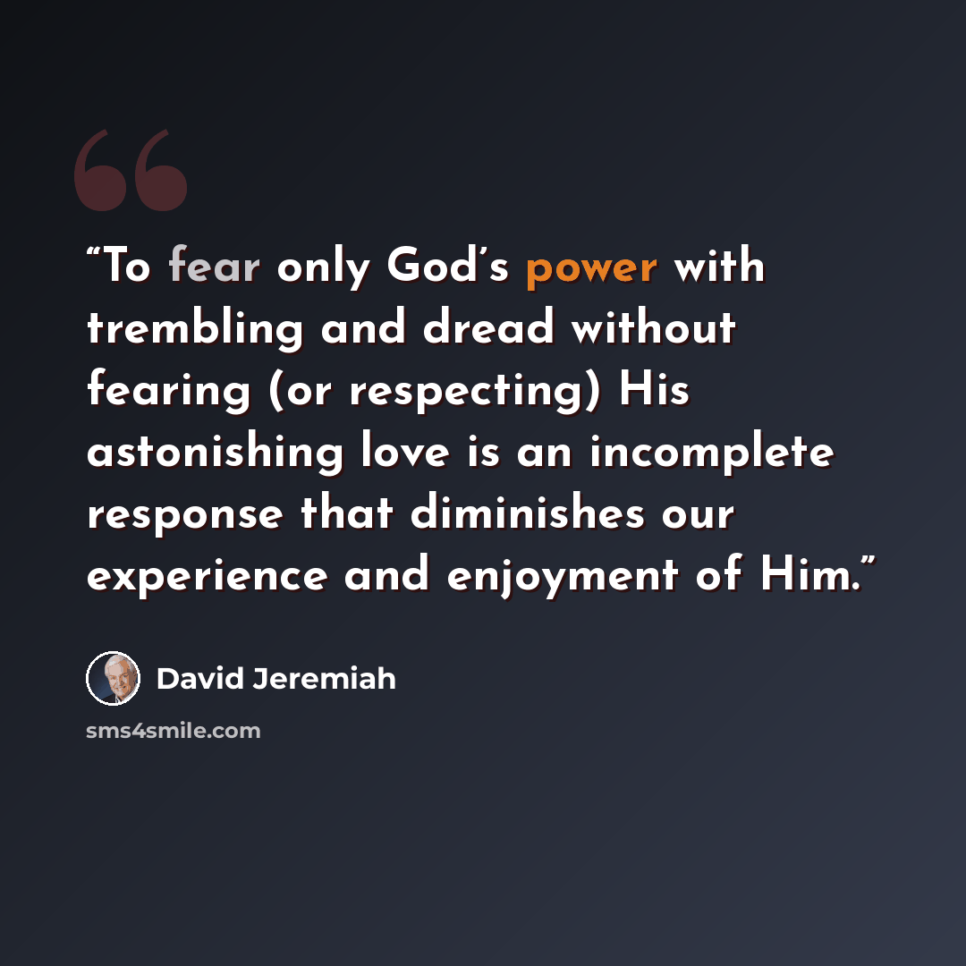 “To fear only God’s power with trembling and dread without fearing (or respecting) His astonishing love is an incomplete response that diminishes our experience and enjoyment of Him.” quote by David Jeremiah