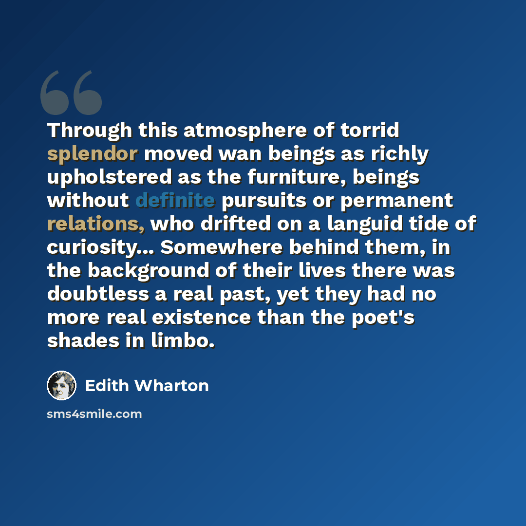 “Through this atmosphere of torrid splendor moved wan beings as richly upholstered as the furniture, beings without definite pursuits or permanent relations, who drifted on a languid tide of curiosity... Somewhere behind them, in the background of their lives there was doubtless a real past, yet…” quote by Edith Wharton