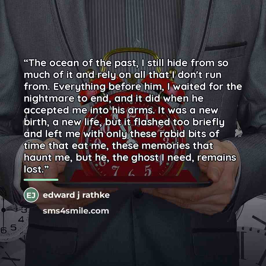 “The ocean of the past, I still hide from so much of it and rely on all that I don't run from. Everything before him, I waited for the nightmare to end, and it did when he accepted me into his arms. It was a new birth, a new life, but it flashed too briefly and left me with only these rabid bits of…” quote by Edward J Rathke