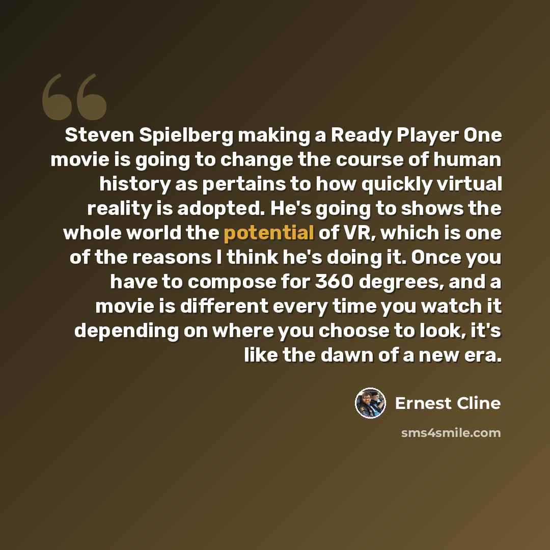 “Steven Spielberg making a Ready Player One movie is going to change the course of human history as pertains to how quickly virtual reality is adopted. He's going to shows the whole world the potential of VR, which is one of the reasons I think he's doing it. Once you have to compose for 360…” quote by Ernest Cline