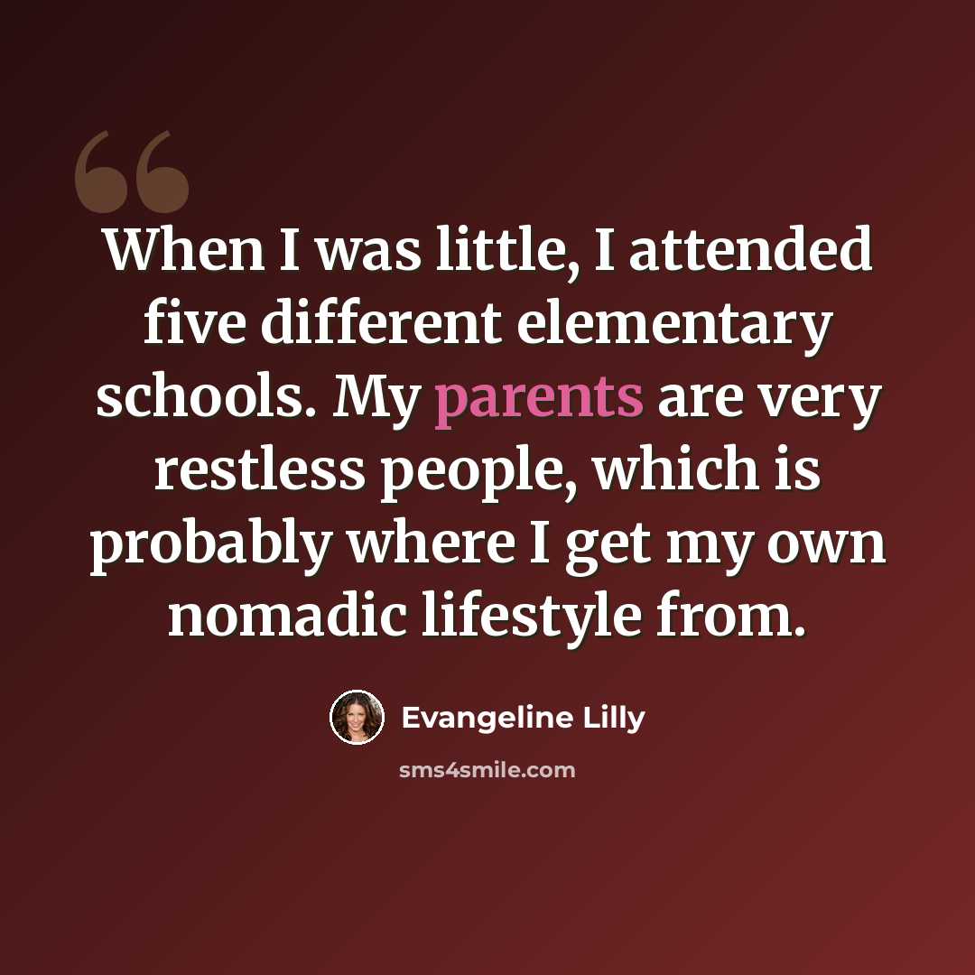 “When I was little, I attended five different elementary schools. My parents are very restless people, which is probably where I get my own nomadic lifestyle from.” quote by Evangeline Lilly