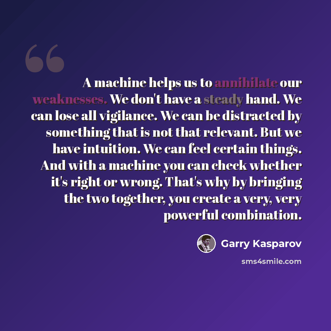 “A machine helps us to annihilate our weaknesses. We don't have a steady hand. We can lose all vigilance. We can be distracted by something that is not that relevant. But we have intuition. We can feel certain things. And with a machine you can check whether it's right or wrong. That's why by…” quote by Garry Kasparov