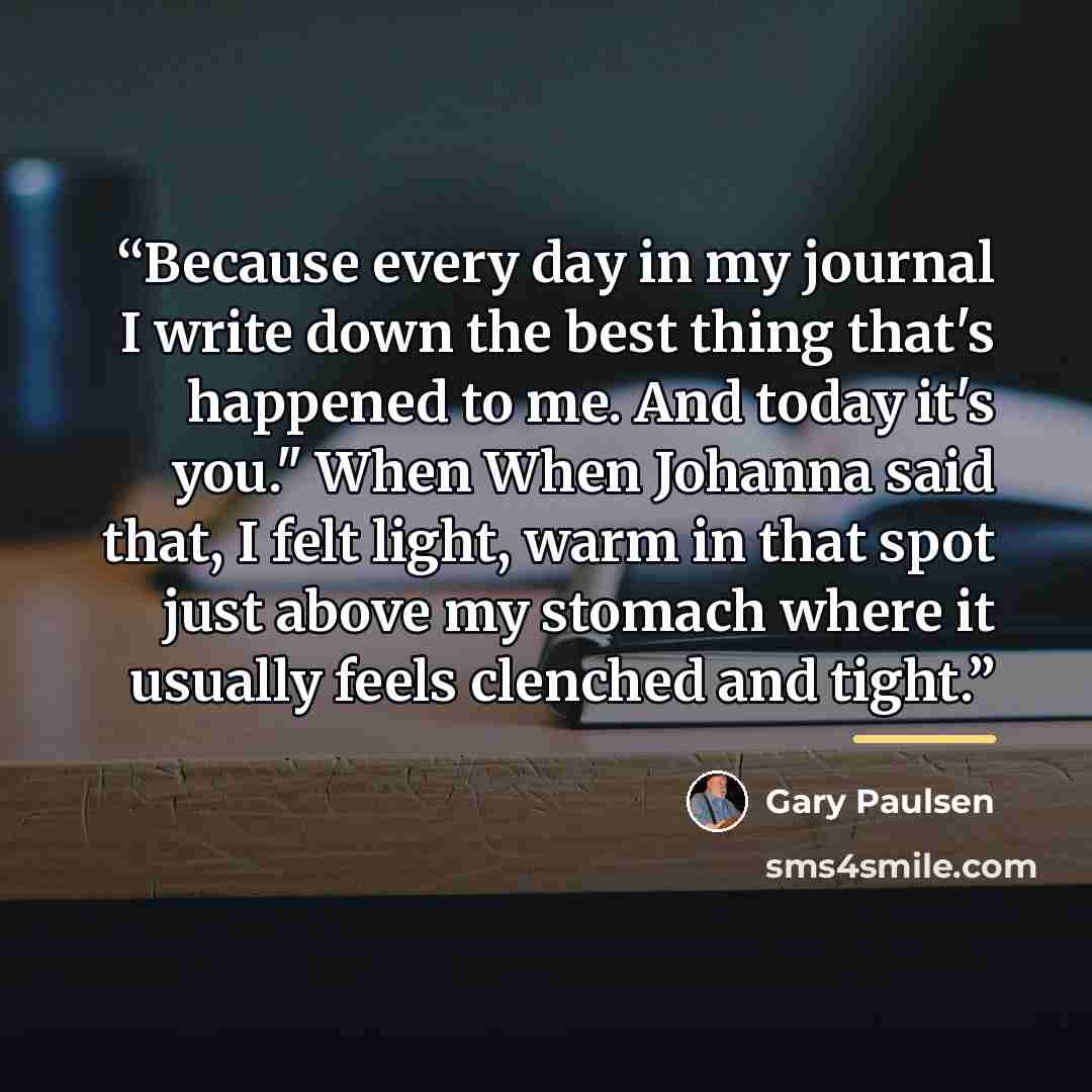 “Because every day in my journal I write down the best thing that's happened to me. And today it's you." When When Johanna said that, I felt light, warm in that spot just above my stomach where it usually feels clenched and tight.” quote by Gary Paulsen