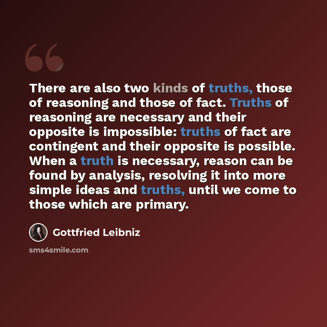 “There are also two kinds of truths, those of reasoning and those of fact. Truths of reasoning are necessary and their opposite is impossible: truths of fact are contingent and their opposite is possible. When a truth is necessary, reason can be found by analysis, resolving it into more simple…” quote by Gottfried Leibniz