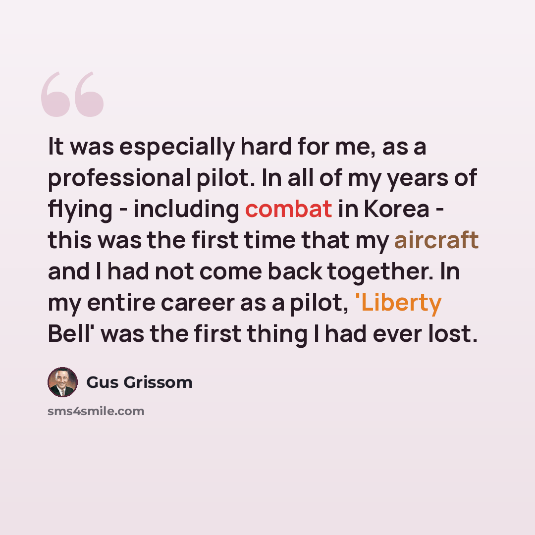 “It was especially hard for me, as a professional pilot. In all of my years of flying - including combat in Korea - this was the first time that my aircraft and I had not come back together. In my entire career as a pilot, 'Liberty Bell' was the first thing I had ever lost.” quote by Gus Grissom