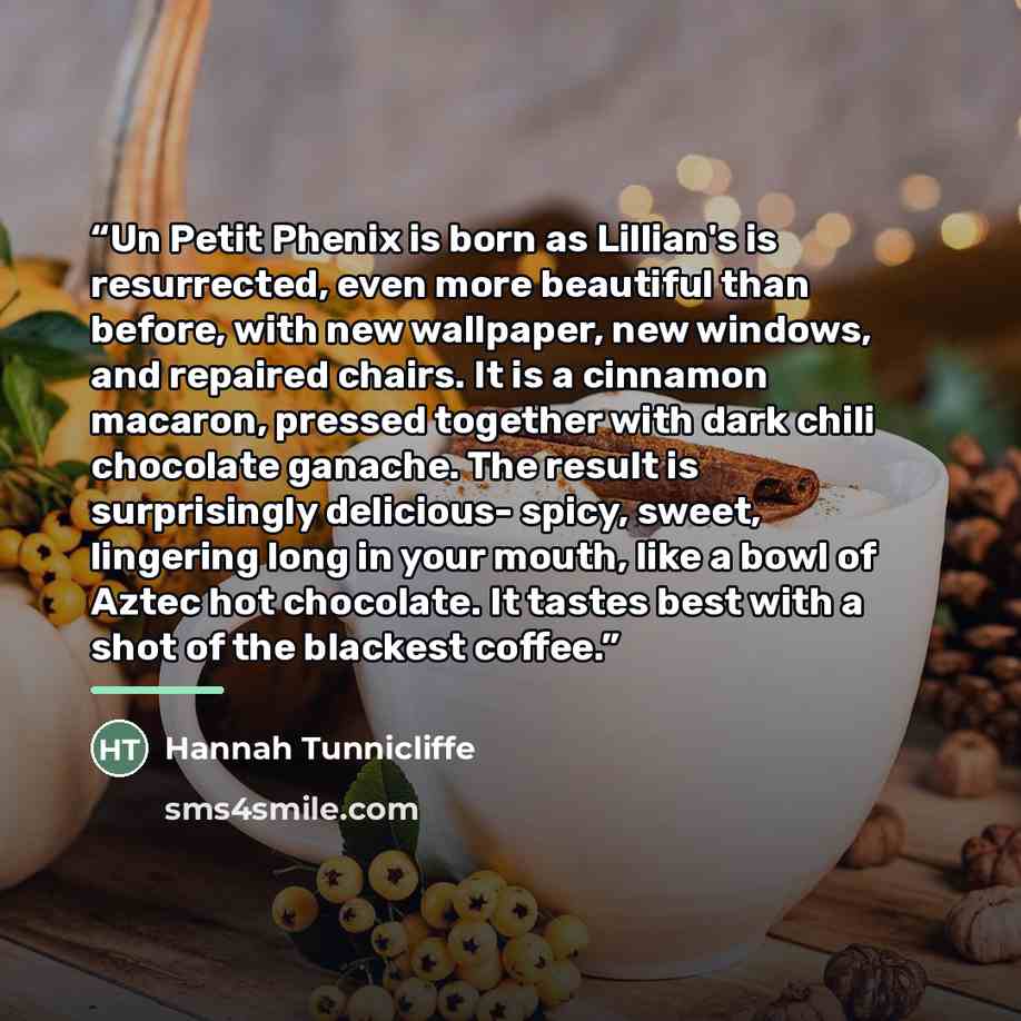 “Un Petit Phenix is born as Lillian's is resurrected, even more beautiful than before, with new wallpaper, new windows, and repaired chairs. It is a cinnamon macaron, pressed together with dark chili chocolate ganache. The result is surprisingly delicious- spicy, sweet, lingering long in your…” quote by Hannah Tunnicliffe
