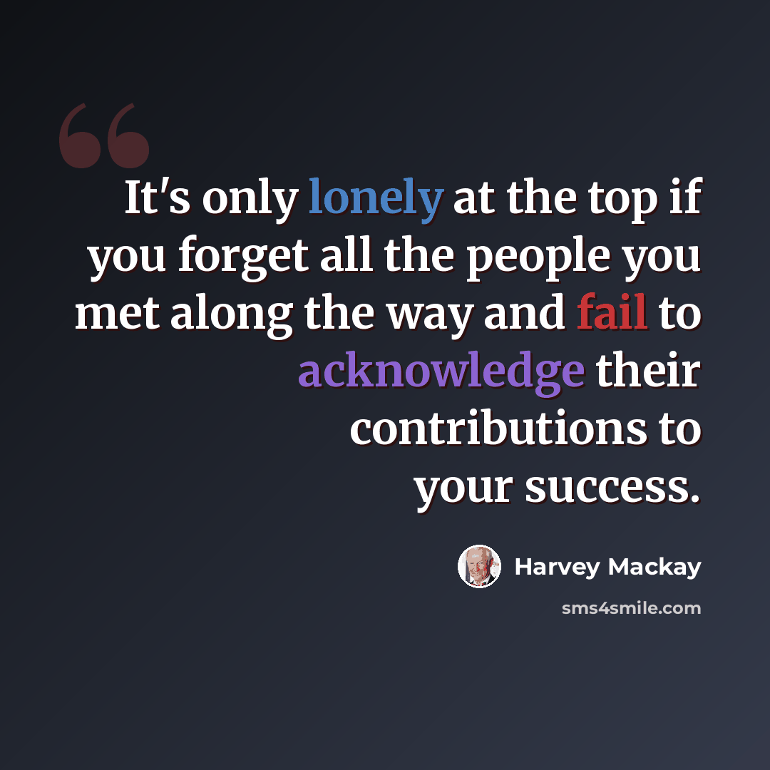 “It's only lonely at the top if you forget all the people you met along the way and fail to acknowledge their contributions to your success.” quote by Harvey Mackay