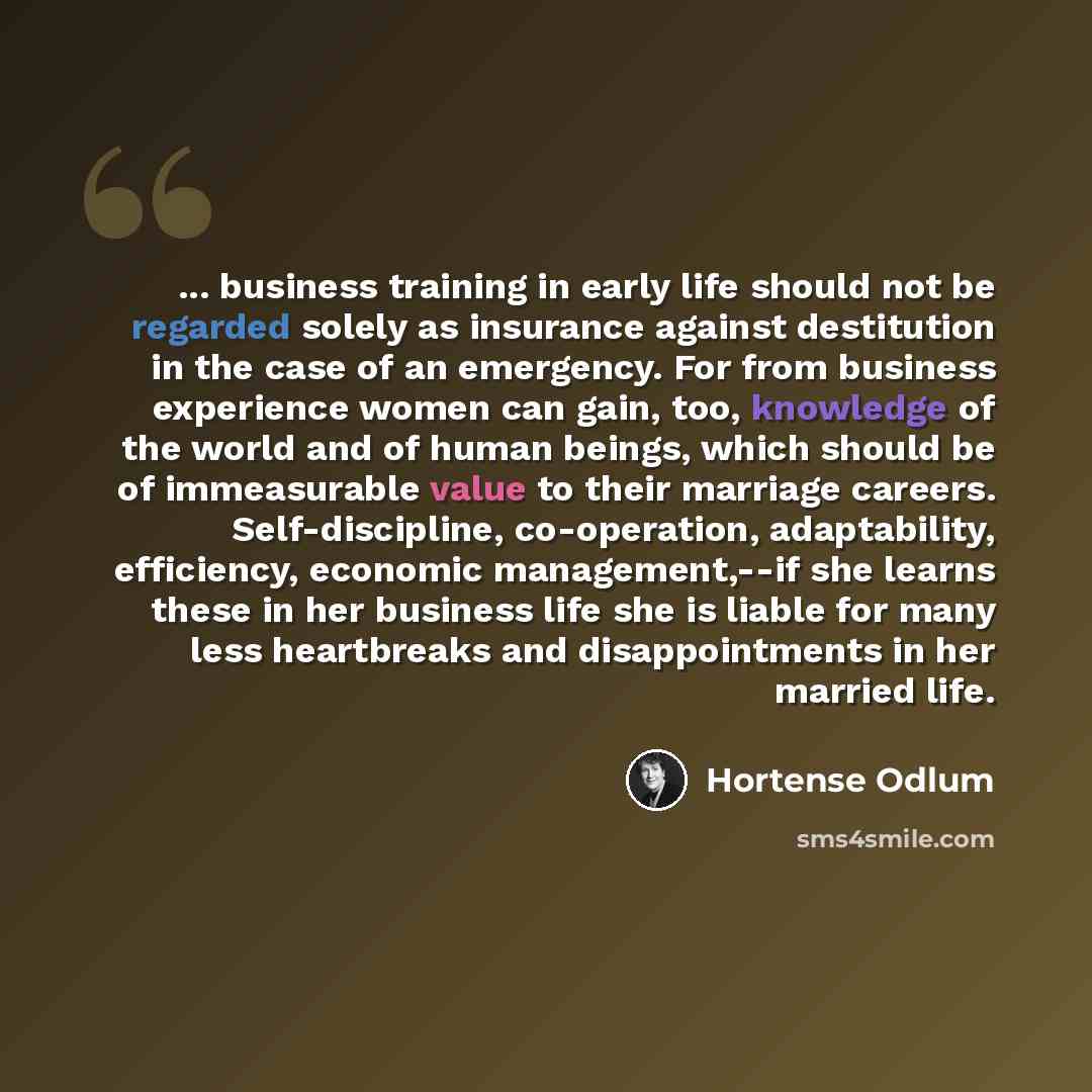 “... business training in early life should not be regarded solely as insurance against destitution in the case of an emergency. For from business experience women can gain, too, knowledge of the world and of human beings, which should be of immeasurable value to their marriage careers…” quote by Hortense Odlum