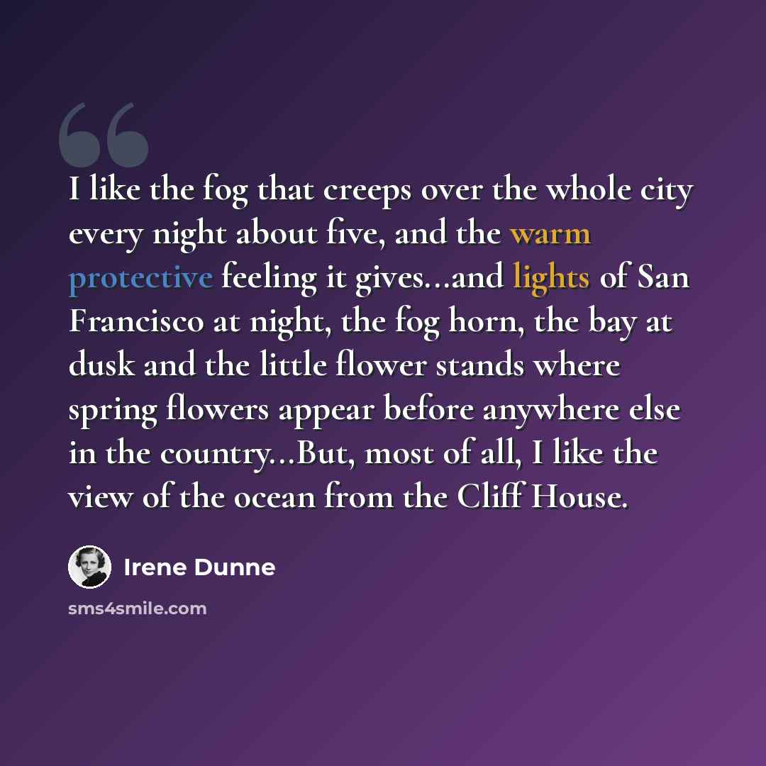 “I like the fog that creeps over the whole city every night about five, and the warm protective feeling it gives...and lights of San Francisco at night, the fog horn, the bay at dusk and the little flower stands where spring flowers appear before anywhere else in the country...But, most of all, I…” quote by Irene Dunne