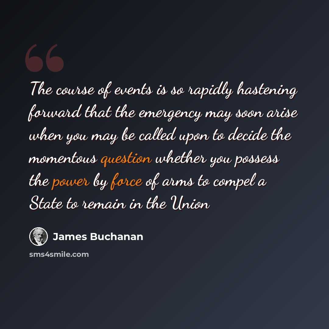 “The course of events is so rapidly hastening forward that the emergency may soon arise when you may be called upon to decide the momentous question whether you possess the power by force of arms to compel a State to remain in the Union” quote by James Buchanan