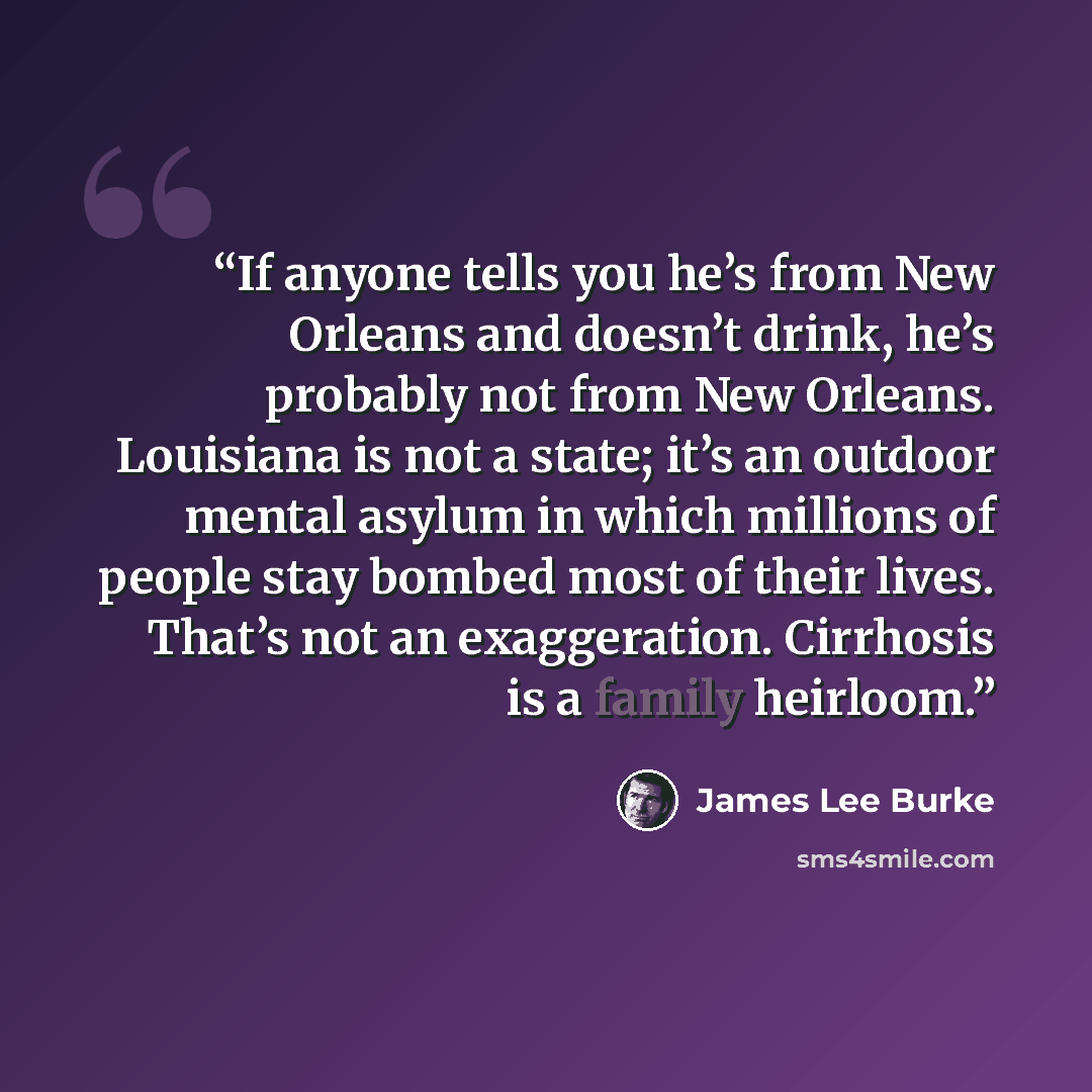 “If anyone tells you he’s from New Orleans and doesn’t drink, he’s probably not from New Orleans. Louisiana is not a state; it’s an outdoor mental asylum in which millions of people stay bombed most of their lives. That’s not an exaggeration. Cirrhosis is a family heirloom.” quote by James Lee Burke