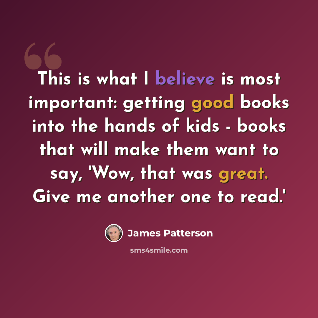 “This is what I believe is most important: getting good books into the hands of kids - books that will make them want to say, 'Wow, that was great. Give me another one to read.'” quote by James Patterson