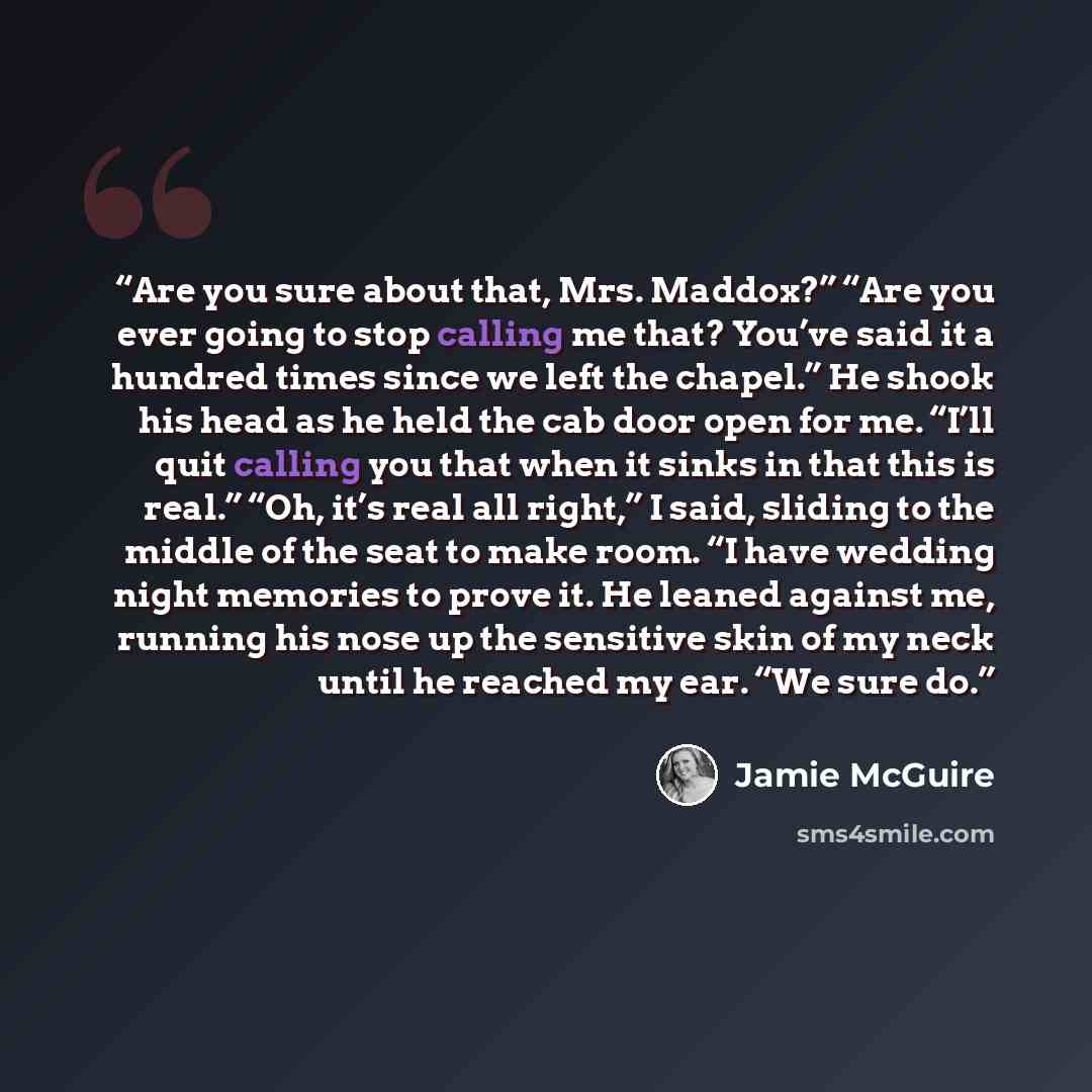 “Are you sure about that, Mrs. Maddox?” “Are you ever going to stop calling me that? You’ve said it a hundred times since we left the chapel.” He shook his head as he held the cab door open for me. “I’ll quit calling you that when it sinks in that this is real.” “Oh, it’s real all right,” I said…” quote by Jamie McGuire