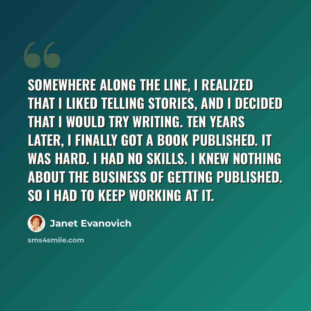 “Somewhere along the line, I realized that I liked telling stories, and I decided that I would try writing. Ten years later, I finally got a book published. It was hard. I had no skills. I knew nothing about the business of getting published. So I had to keep working at it.” quote by Janet Evanovich