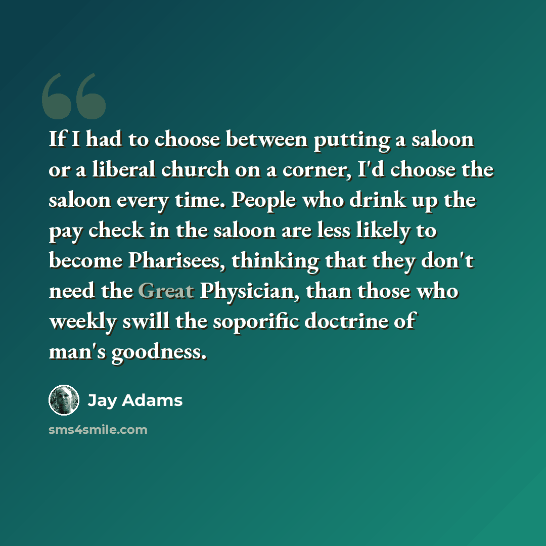 “If I had to choose between putting a saloon or a liberal church on a corner, I'd choose the saloon every time. People who drink up the pay check in the saloon are less likely to become Pharisees, thinking that they don't need the Great Physician, than those who weekly swill the soporific doctrine…” quote by Jay Adams