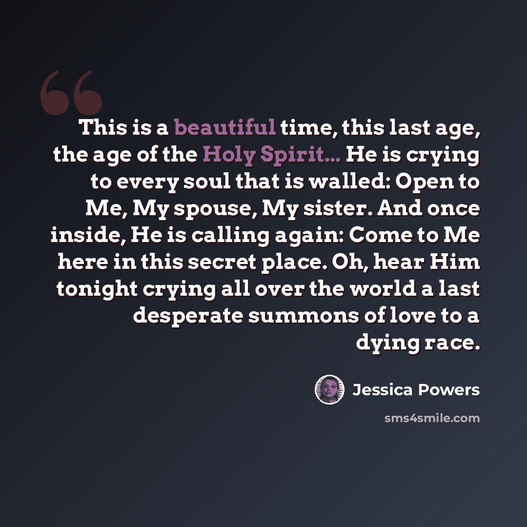 “This is a beautiful time, this last age, the age of the Holy Spirit... He is crying to every soul that is walled: Open to Me, My spouse, My sister. And once inside, He is calling again: Come to Me here in this secret place. Oh, hear Him tonight crying all over the world a last desperate summons of…” quote by Jessica Powers