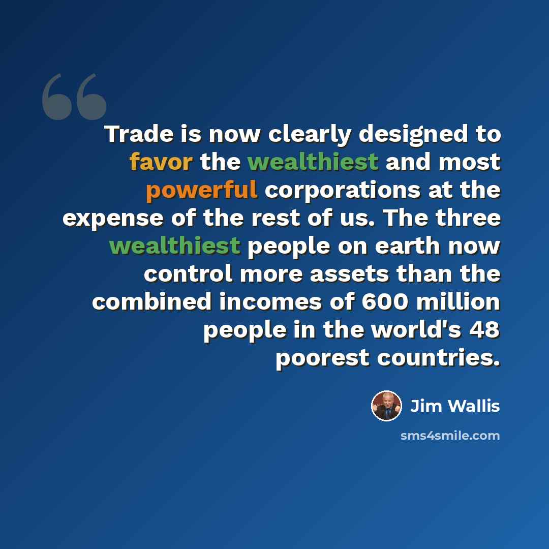 “Trade is now clearly designed to favor the wealthiest and most powerful corporations at the expense of the rest of us. The three wealthiest people on earth now control more assets than the combined incomes of 600 million people in the world's 48 poorest countries.” quote by Jim Wallis