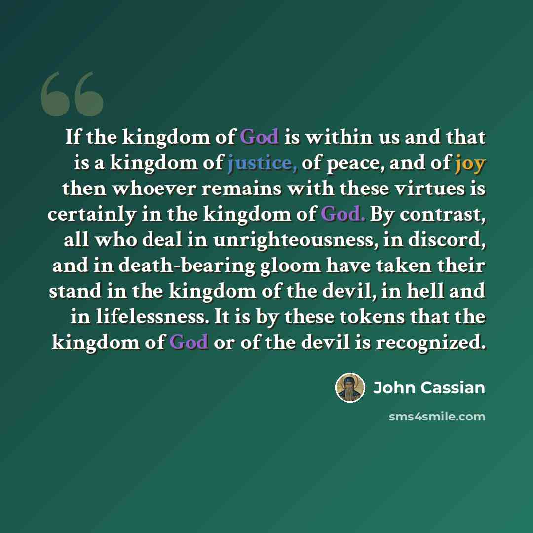 “If the kingdom of God is within us and that is a kingdom of justice, of peace, and of joy then whoever remains with these virtues is certainly in the kingdom of God. By contrast, all who deal in unrighteousness, in discord, and in death-bearing gloom have taken their stand in the kingdom of the…” quote by John Cassian