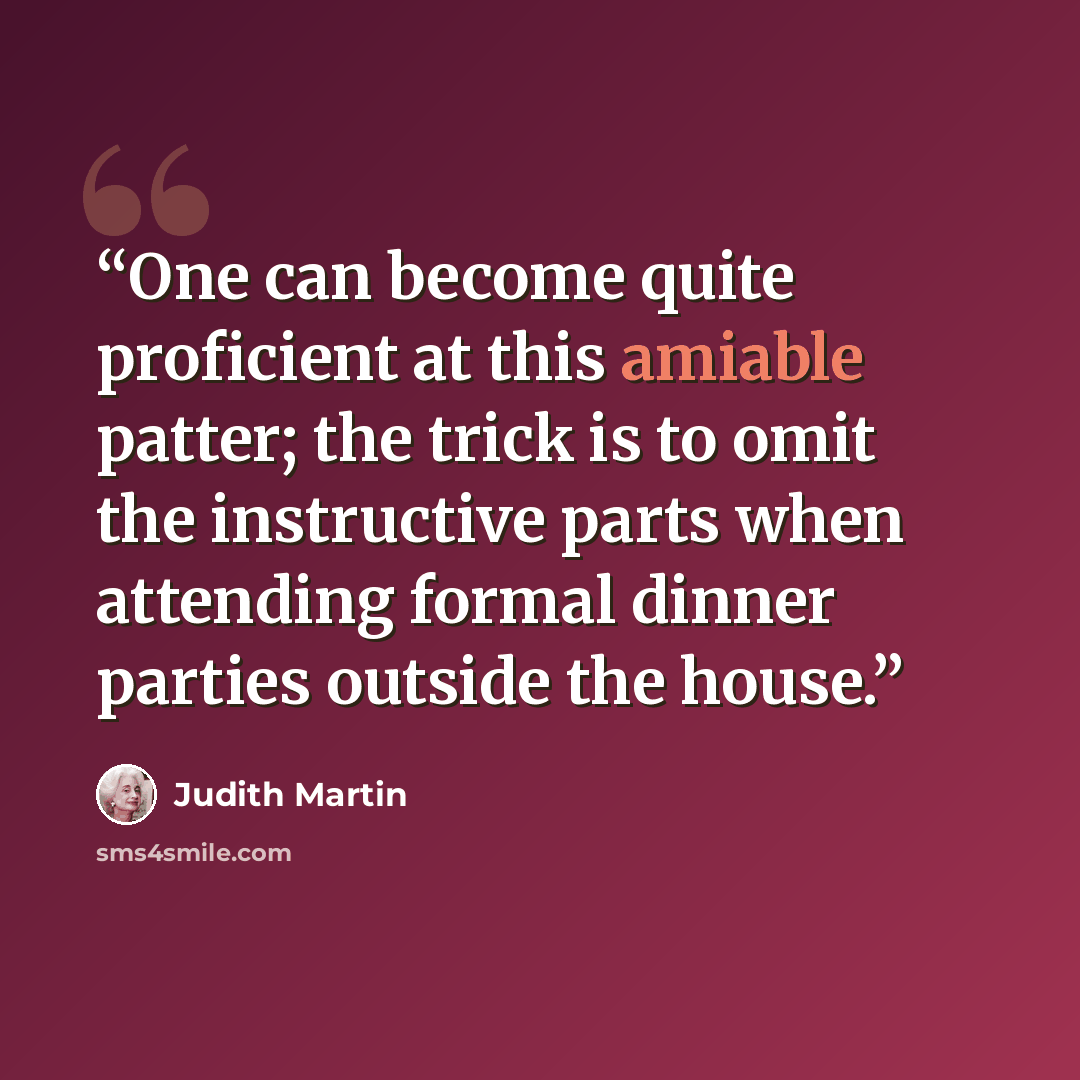 “One can become quite proficient at this amiable patter; the trick is to omit the instructive parts when attending formal dinner parties outside the house.” quote by Judith Martin