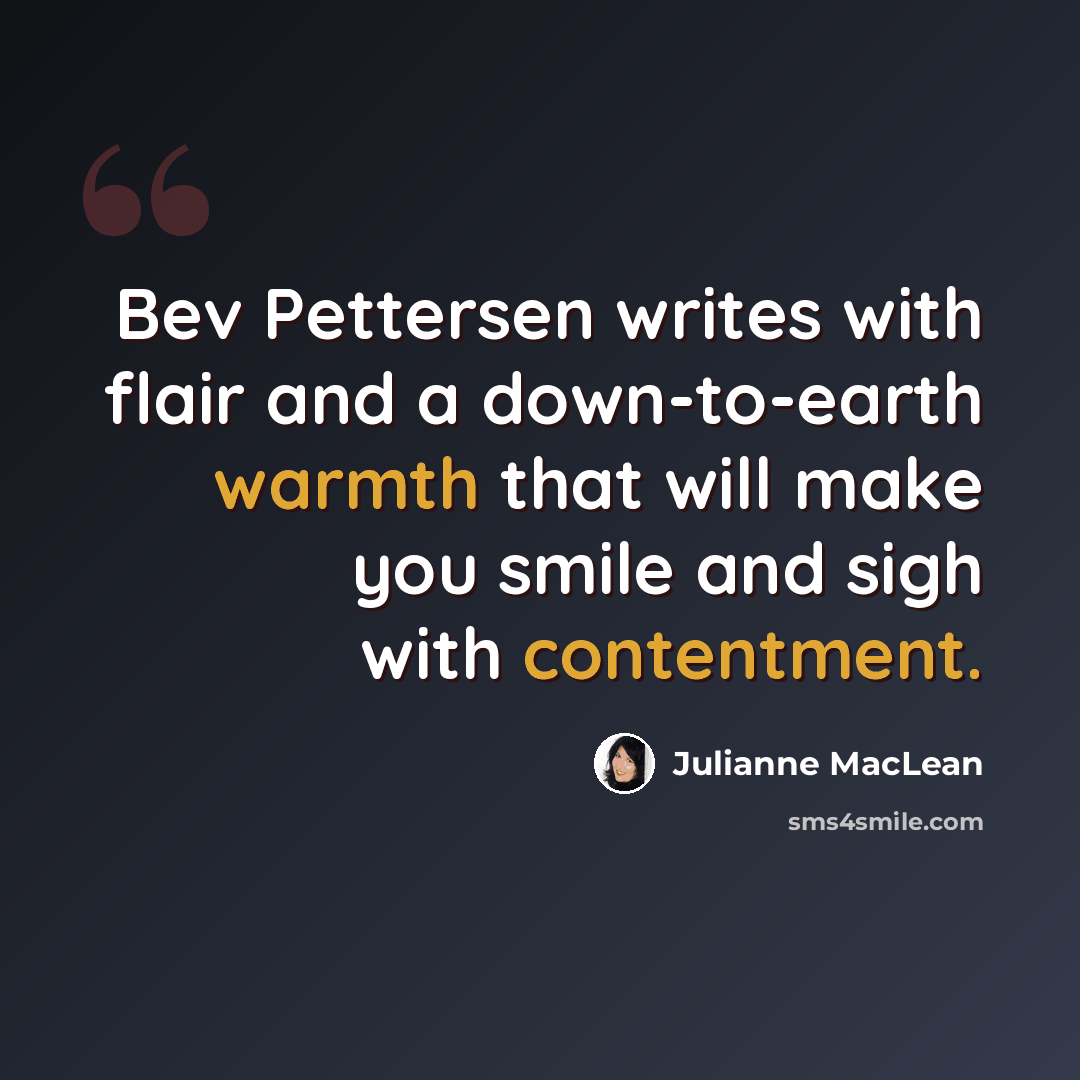 “Bev Pettersen writes with flair and a down-to-earth warmth that will make you smile and sigh with contentment.” quote by Julianne MacLean