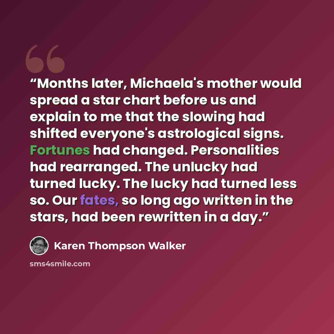 “Months later, Michaela's mother would spread a star chart before us and explain to me that the slowing had shifted everyone's astrological signs. Fortunes had changed. Personalities had rearranged. The unlucky had turned lucky. The lucky had turned less so. Our fates, so long ago written in the…” quote by Karen Thompson Walker