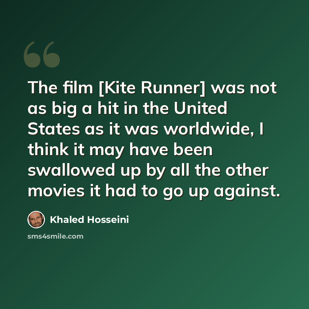 “The film [Kite Runner] was not as big a hit in the United States as it was worldwide, I think it may have been swallowed up by all the other movies it had to go up against.” quote by Khaled Hosseini