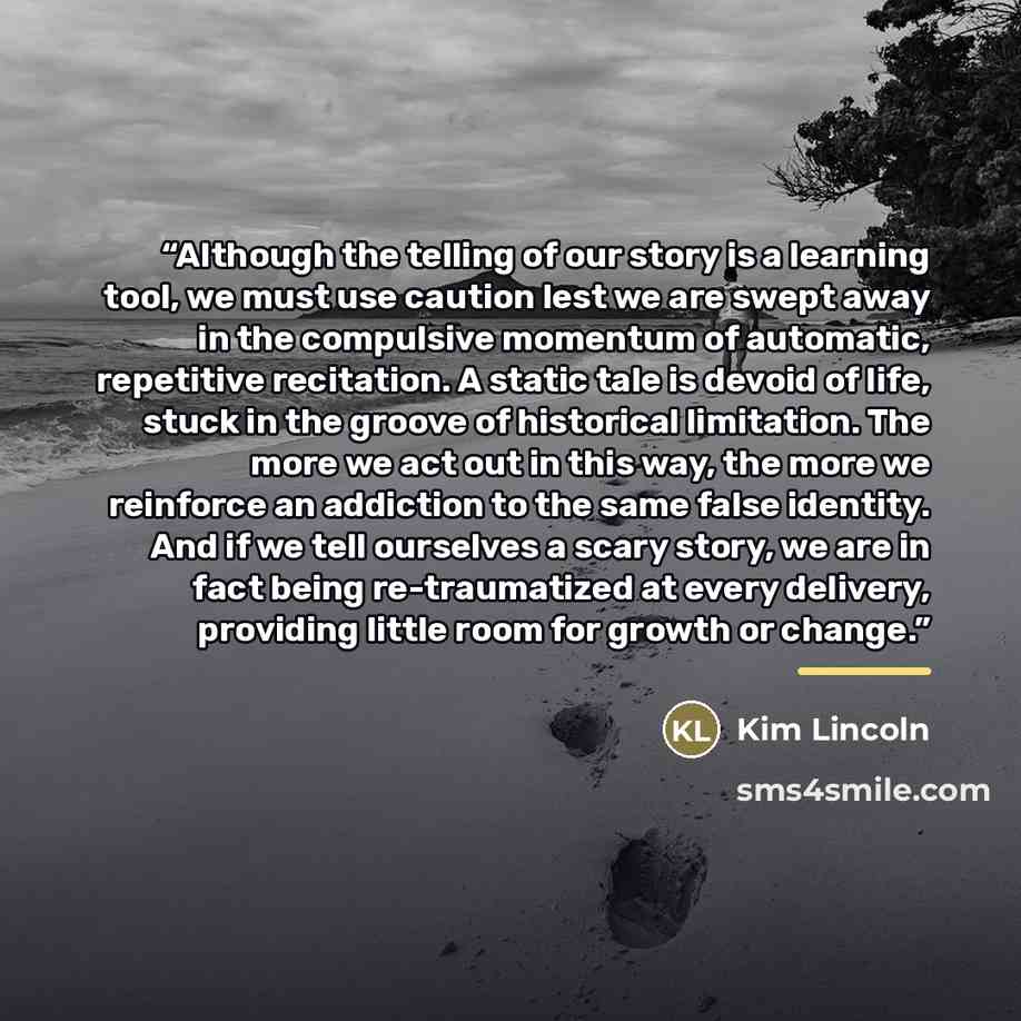 “Although the telling of our story is a learning tool, we must use caution lest we are swept away in the compulsive momentum of automatic, repetitive recitation. A static tale is devoid of life, stuck in the groove of historical limitation. The more we act out in this way, the more we reinforce an…” quote by Kim Lincoln
