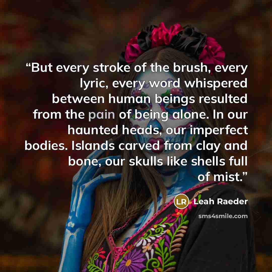 “But every stroke of the brush, every lyric, every word whispered between human beings resulted from the pain of being alone. In our haunted heads, our imperfect bodies. Islands carved from clay and bone, our skulls like shells full of mist.” quote by Leah Raeder