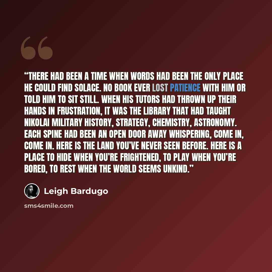 “There had been a time when words had been the only place he could find solace. No book ever lost patience with him or told him to sit still. When his tutors had thrown up their hands in frustration, it was the library that had taught Nikolai military history, strategy, chemistry, astronomy. Each…” quote by Leigh Bardugo