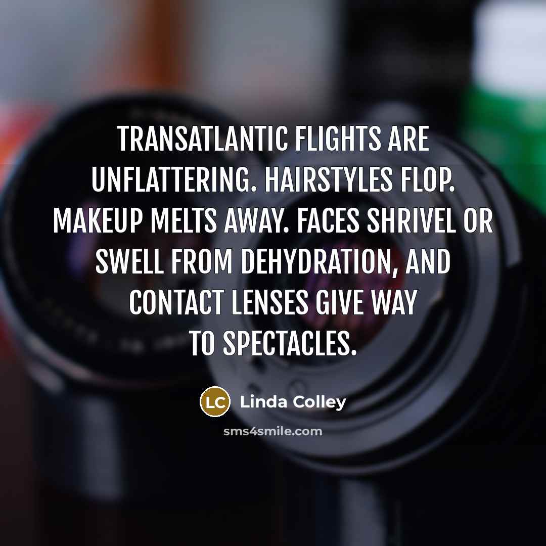 “Transatlantic flights are unflattering. Hairstyles flop. Makeup melts away. Faces shrivel or swell from dehydration, and contact lenses give way to spectacles.” quote by Linda Colley