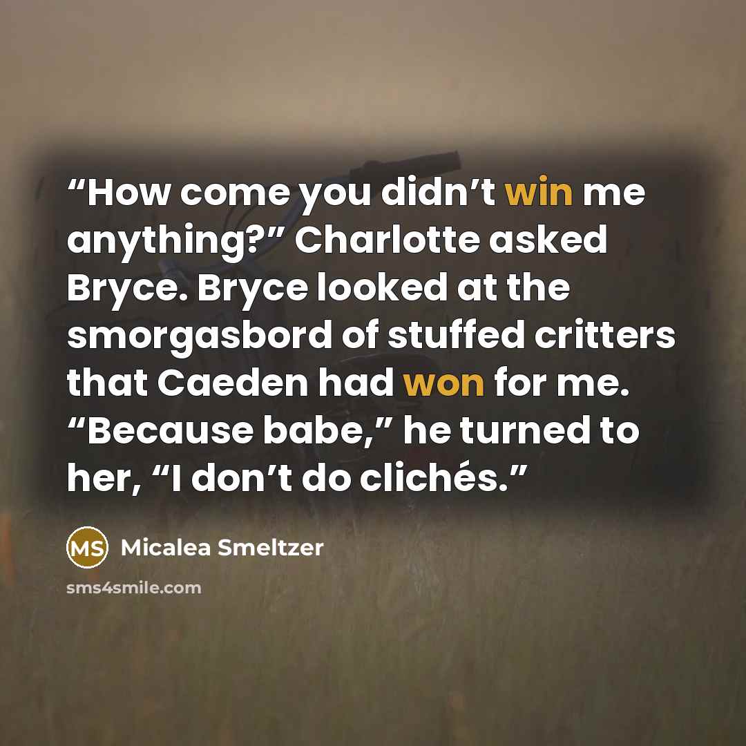 “How come you didn’t win me anything?” Charlotte asked Bryce. Bryce looked at the smorgasbord of stuffed critters that Caeden had won for me. “Because babe,” he turned to her, “I don’t do clichés.” quote by Micalea Smeltzer