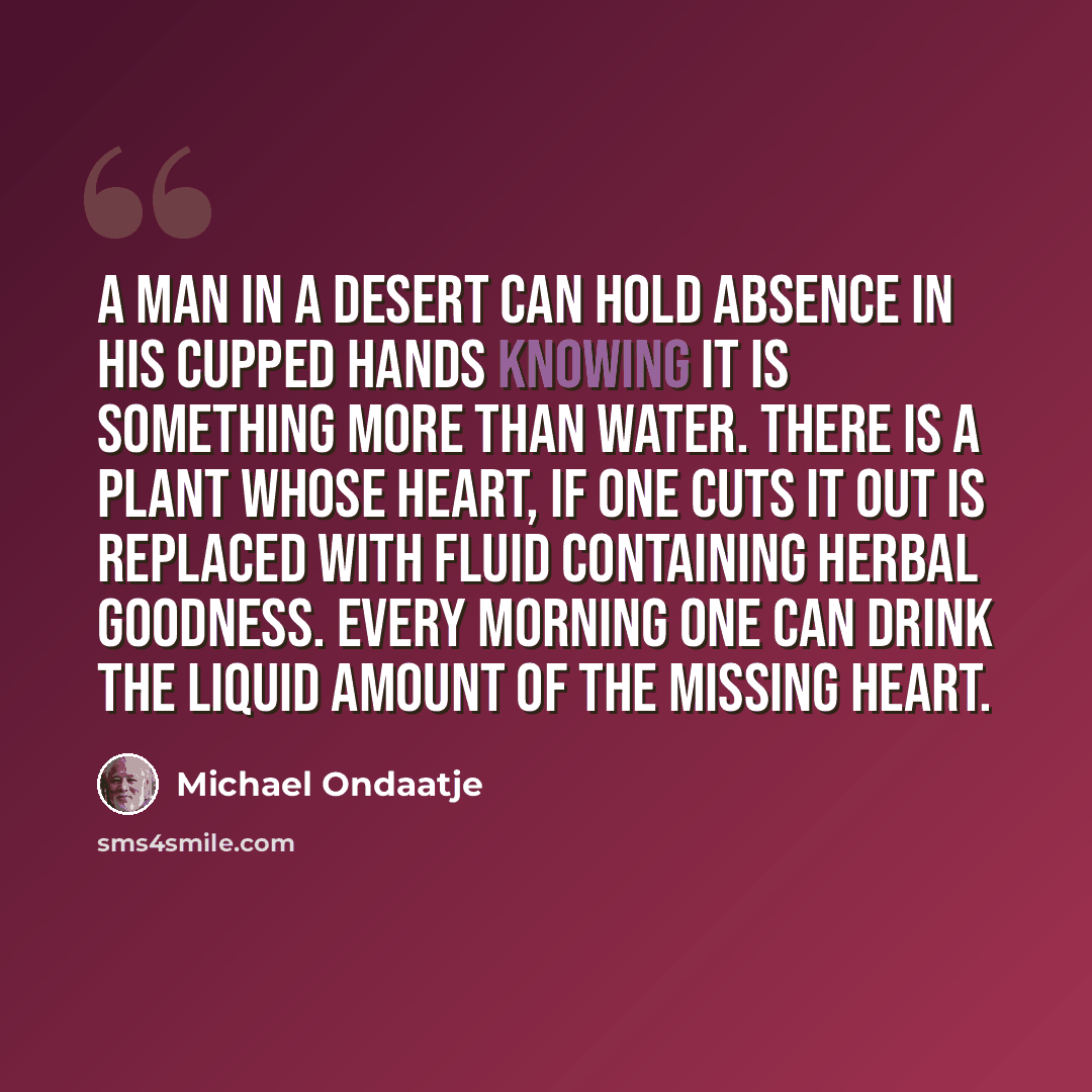 “A man in a desert can hold absence in his cupped hands knowing it is something more than water. There is a plant whose heart, if one cuts it out is replaced with fluid containing herbal goodness. Every morning one can drink the liquid amount of the missing heart.” quote by Michael Ondaatje
