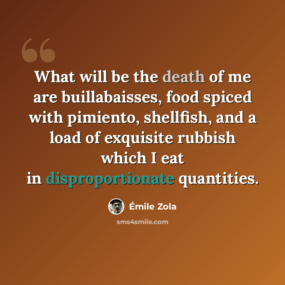 “What will be the death of me are buillabaisses, food spiced with pimiento, shellfish, and a load of exquisite rubbish which I eat in disproportionate quantities.” quote by Emile Zola