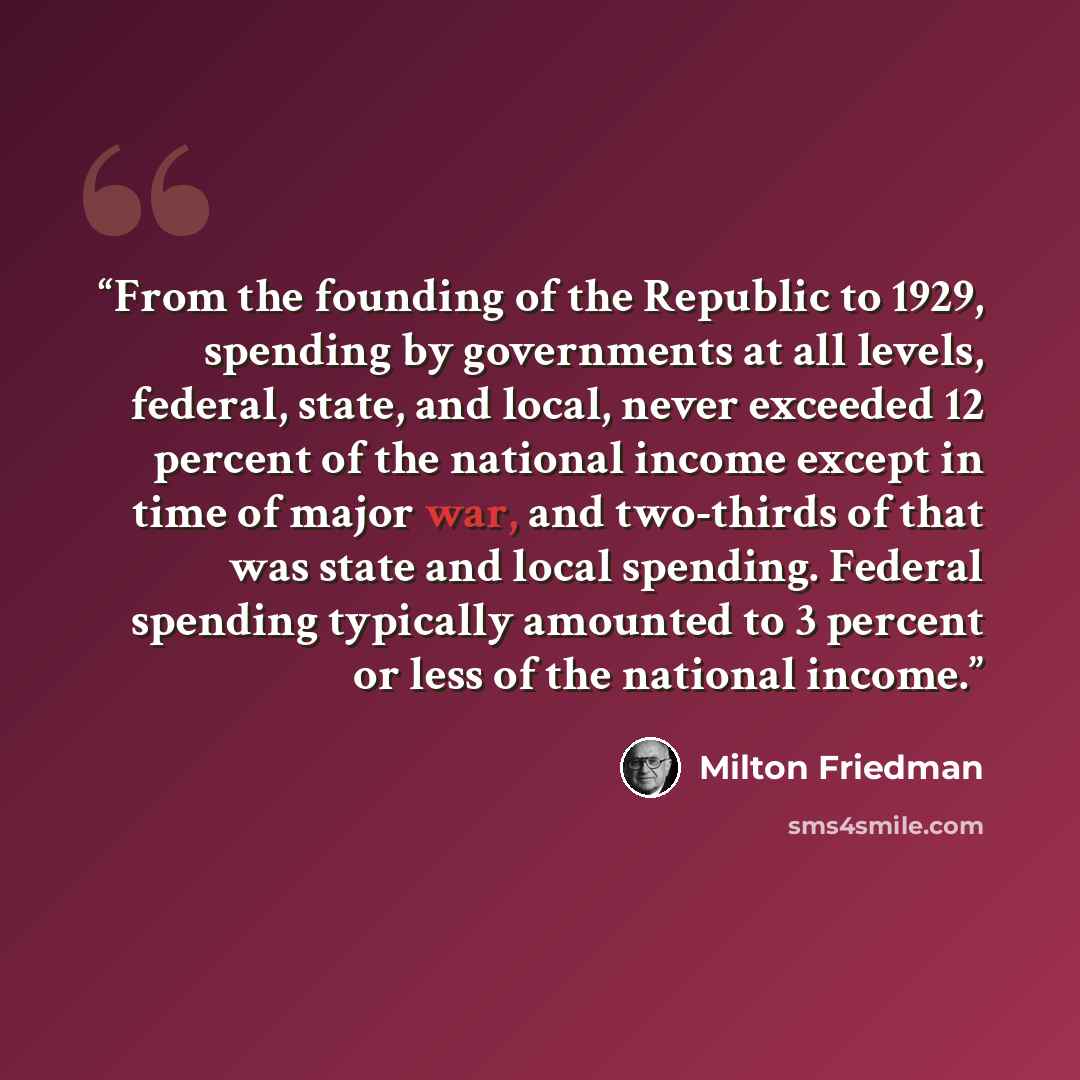 “From the founding of the Republic to 1929, spending by governments at all levels, federal, state, and local, never exceeded 12 percent of the national income except in time of major war, and two-thirds of that was state and local spending. Federal spending typically amounted to 3 percent or less…” quote by Milton Friedman