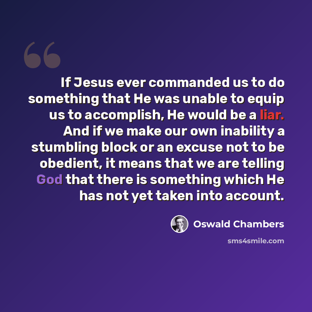“If Jesus ever commanded us to do something that He was unable to equip us to accomplish, He would be a liar. And if we make our own inability a stumbling block or an excuse not to be obedient, it means that we are telling God that there is something which He has not yet taken into account.” quote by Oswald Chambers