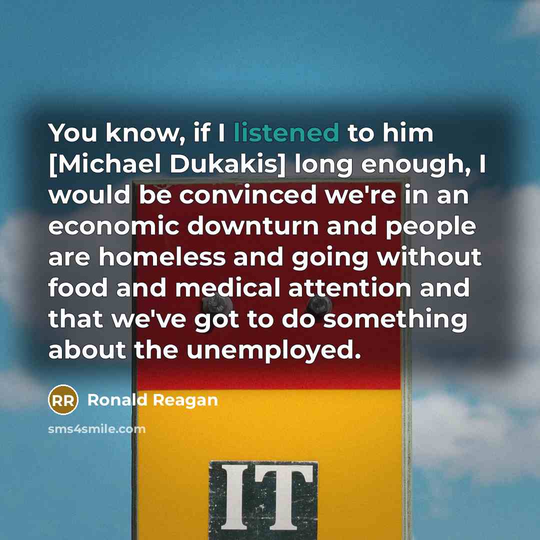 “You know, if I listened to him [Michael Dukakis] long enough, I would be convinced we're in an economic downturn and people are homeless and going without food and medical attention and that we've got to do something about the unemployed.” quote by Ronald Reagan