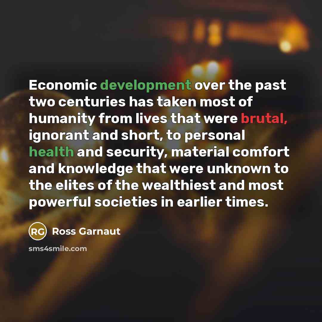 “Economic development over the past two centuries has taken most of humanity from lives that were brutal, ignorant and short, to personal health and security, material comfort and knowledge that were unknown to the elites of the wealthiest and most powerful societies in earlier times.” quote by Ross Garnaut