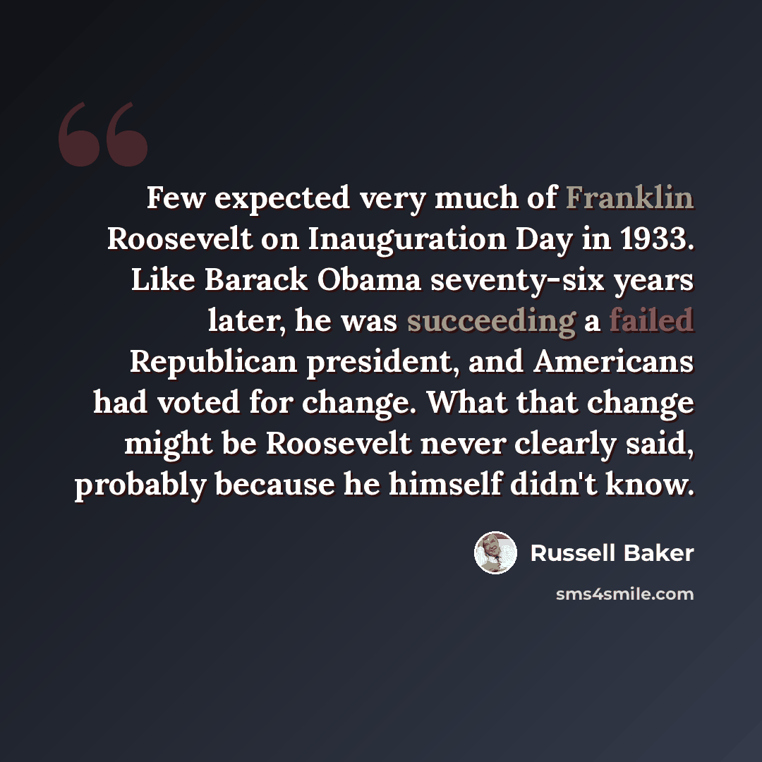 “Few expected very much of Franklin Roosevelt on Inauguration Day in 1933. Like Barack Obama seventy-six years later, he was succeeding a failed Republican president, and Americans had voted for change. What that change might be Roosevelt never clearly said, probably because he himself didn't know.” quote by Russell Baker