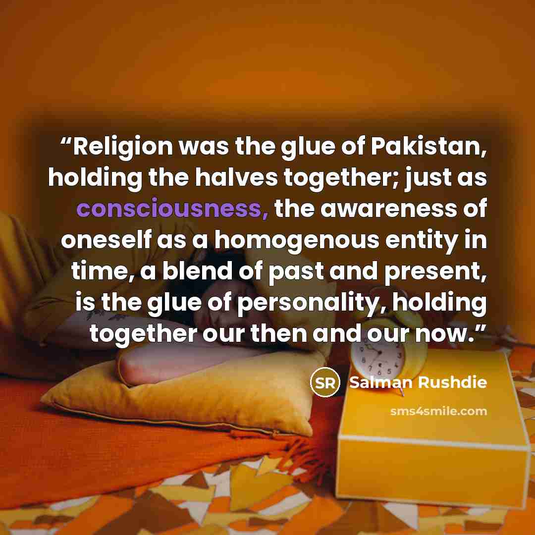 “Religion was the glue of Pakistan, holding the halves together; just as consciousness, the awareness of oneself as a homogenous entity in time, a blend of past and present, is the glue of personality, holding together our then and our now.” quote by Salman Rushdie