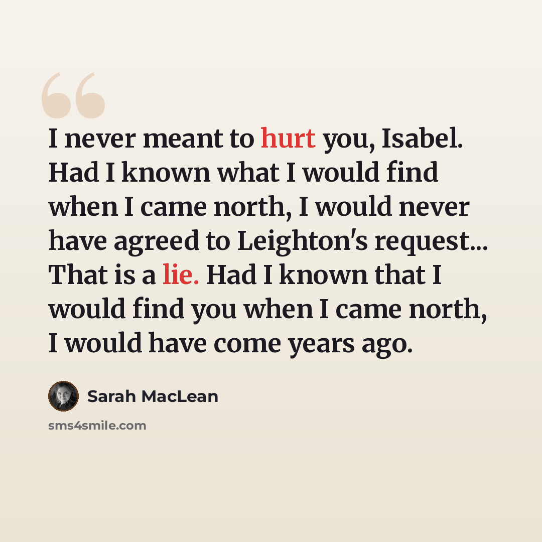 “I never meant to hurt you, Isabel. Had I known what I would find when I came north, I would never have agreed to Leighton's request... That is a lie. Had I known that I would find you when I came north, I would have come years ago.” quote by Sarah MacLean