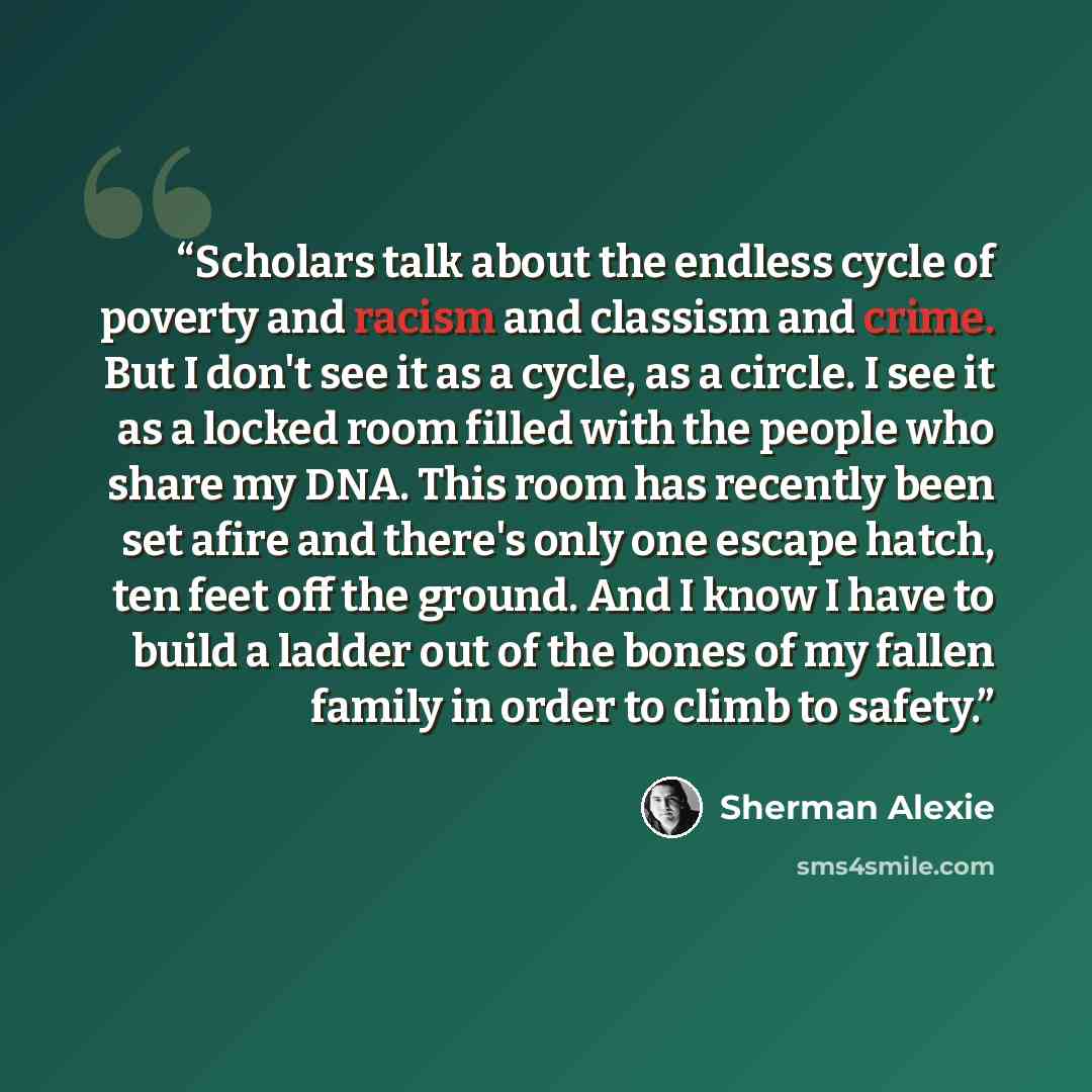 “Scholars talk about the endless cycle of poverty and racism and classism and crime. But I don't see it as a cycle, as a circle. I see it as a locked room filled with the people who share my DNA. This room has recently been set afire and there's only one escape hatch, ten feet off the ground. And I…” quote by Sherman Alexie