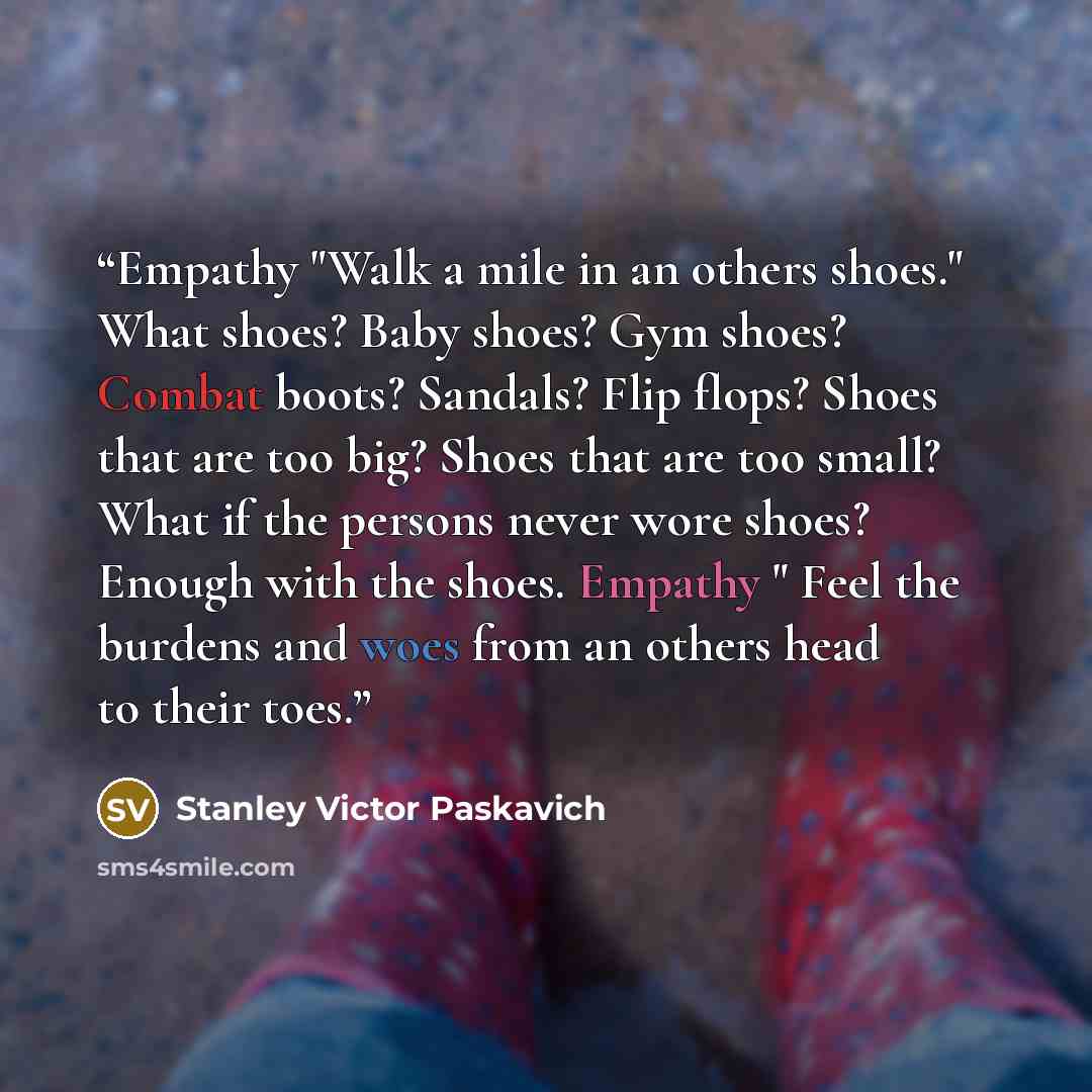 “Empathy "Walk a mile in an others shoes." What shoes? Baby shoes? Gym shoes? Combat boots? Sandals? Flip flops? Shoes that are too big? Shoes that are too small? What if the persons never wore shoes? Enough with the shoes. Empathy " Feel the burdens and woes from an others head to their toes.” quote by Stanley Victor Paskavich