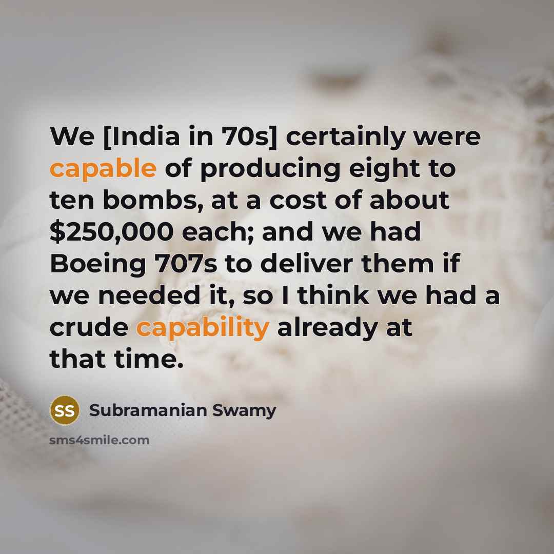 “We [India in 70s] certainly were capable of producing eight to ten bombs, at a cost of about $250,000 each; and we had Boeing 707s to deliver them if we needed it, so I think we had a crude capability already at that time.” quote by Subramanian Swamy