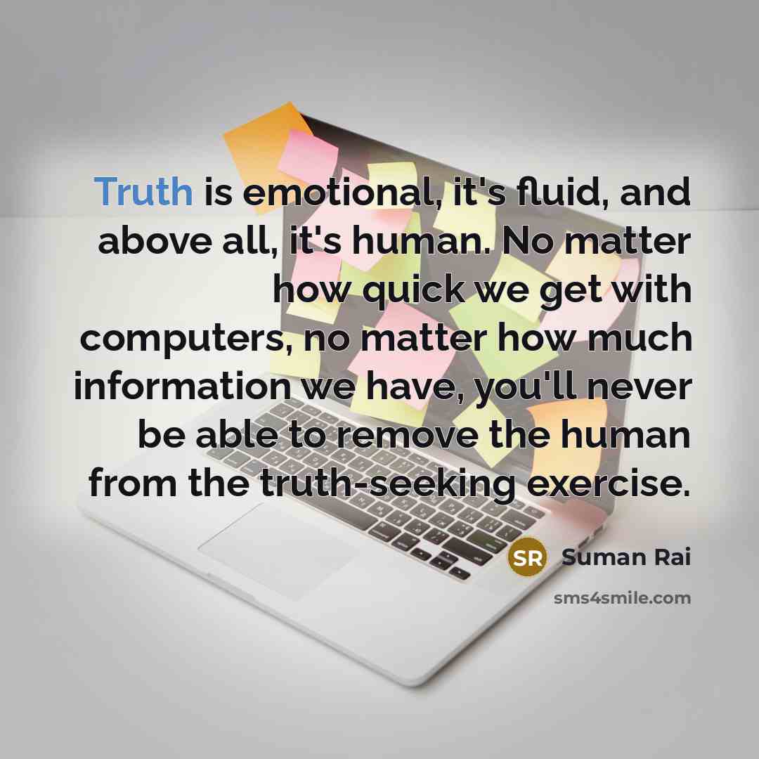 “Truth is emotional, it's fluid, and above all, it's human. No matter how quick we get with computers, no matter how much information we have, you'll never be able to remove the human from the truth-seeking exercise.” quote by Suman Rai